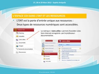 27, 28 et 29 Mars 2012 - Sophia Antipolis




L’ESPACE CDI DANS L’ENT ET LES RESSOURCES
• L’ENT est la porte d’entrée unique aux ressources :
   Deux types de ressources numériques sont accessibles.

                            La rubrique « Liens utiles » permet d’accéder à des
                            liens Internet enregistrés par le professeur-
                            documentaliste.




                        © Tous droits réservés – ITOP 2012
 