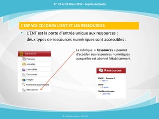 27, 28 et 29 Mars 2012 - Sophia Antipolis




L’ESPACE CDI DANS L’ENT ET LES RESSOURCES
• L’ENT est la porte d’entrée unique aux ressources :
   deux types de ressources numériques sont accessibles :

                                          La rubrique « Ressources » permet
                                          d’accéder aux ressources numériques
                                          auxquelles est abonné l’établissement.




                        © Tous droits réservés – ITOP 2012
 