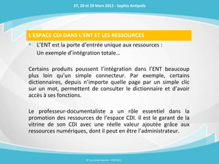 27, 28 et 29 Mars 2012 - Sophia Antipolis




L’ESPACE CDI DANS L’ENT ET LES RESSOURCES
• L’ENT est la porte d’entrée unique aux ressources :
   Un exemple d’intégration totale…

Certains produits poussent l’intégration dans l’ENT beaucoup
plus loin qu’un simple connecteur. Par exemple, certains
dictionnaires, depuis n’importe quelle page par un simple clic
sur un mot, permettent de consulter le dictionnaire et d’avoir
accès à ses fonctions.

Le professeur-documentaliste a un rôle essentiel dans la
promotion des ressources de l’espace CDI. Il est le garant de la
vitrine de son CDI avec une réelle valeur ajoutée grâce aux
ressources numériques, dont il peut en être l’administrateur.



                        © Tous droits réservés – ITOP 2012
 