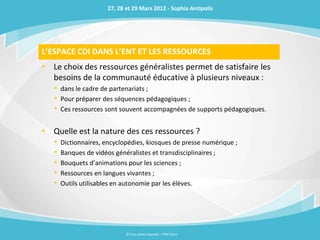 27, 28 et 29 Mars 2012 - Sophia Antipolis




L’ESPACE CDI DANS L’ENT ET LES RESSOURCES
• Le choix des ressources généralistes permet de satisfaire les
  besoins de la communauté éducative à plusieurs niveaux :
   • dans le cadre de partenariats ;
   • Pour préparer des séquences pédagogiques ;
   • Ces ressources sont souvent accompagnées de supports pédagogiques.

• Quelle est la nature des ces ressources ?
   •   Dictionnaires, encyclopédies, kiosques de presse numérique ;
   •   Banques de vidéos généralistes et transdisciplinaires ;
   •   Bouquets d’animations pour les sciences ;
   •   Ressources en langues vivantes ;
   •   Outils utilisables en autonomie par les élèves.




                             © Tous droits réservés – ITOP 2012
 