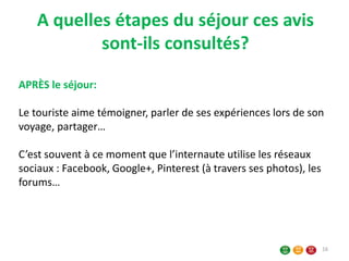 A quelles étapes du séjour ces avis
sont-ils consultés?
16
APRÈS le séjour:
Le touriste aime témoigner, parler de ses expériences lors de son
voyage, partager…
C’est souvent à ce moment que l’internaute utilise les réseaux
sociaux : Facebook, Google+, Pinterest (à travers ses photos), les
forums…
 