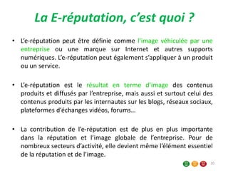 La E-réputation, c’est quoi ?
• L’e-réputation peut être définie comme l’image véhiculée par une
entreprise ou une marque sur Internet et autres supports
numériques. L’e-réputation peut également s’appliquer à un produit
ou un service.
• L’e-réputation est le résultat en terme d’image des contenus
produits et diffusés par l’entreprise, mais aussi et surtout celui des
contenus produits par les internautes sur les blogs, réseaux sociaux,
plateformes d’échanges vidéos, forums…
• La contribution de l’e-réputation est de plus en plus importante
dans la réputation et l’image globale de l’entreprise. Pour de
nombreux secteurs d’activité, elle devient même l’élément essentiel
de la réputation et de l’image.
20
 