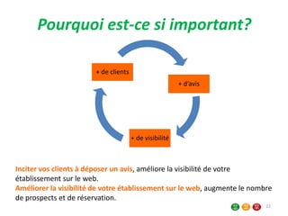 Pourquoi est-ce si important?
+ d’avis
+ de visibilité
+ de clients
Inciter vos clients à déposer un avis, améliore la visibilité de votre
établissement sur le web.
Améliorer la visibilité de votre établissement sur le web, augmente le nombre
de prospects et de réservation.
22
 