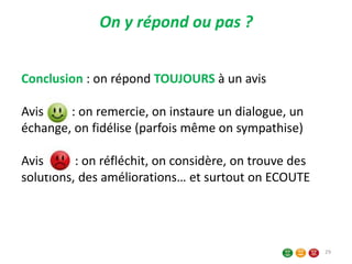 Conclusion : on répond TOUJOURS à un avis
Avis : on remercie, on instaure un dialogue, un
échange, on fidélise (parfois même on sympathise)
Avis : on réfléchit, on considère, on trouve des
solutions, des améliorations… et surtout on ECOUTE
On y répond ou pas ?
29
 
