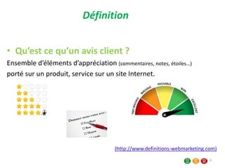 Définition
• Qu’est ce qu’un avis client ?
Ensemble d’éléments d’appréciation (commentaires, notes, étoiles…)
porté sur un produit, service sur un site Internet.
(http://www.definitions-webmarketing.com)
3
 