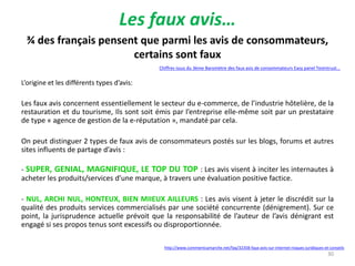 Les faux avis…
http://www.commentcamarche.net/faq/32358-faux-avis-sur-internet-risques-juridiques-et-conseils
Chiffres issus du 3ème Baromètre des faux avis de consommateurs Easy panel Testntrust...
¾ des français pensent que parmi les avis de consommateurs,
certains sont faux
30
L’origine et les différents types d’avis:
Les faux avis concernent essentiellement le secteur du e-commerce, de l’industrie hôtelière, de la
restauration et du tourisme, Ils sont soit émis par l’entreprise elle-même soit par un prestataire
de type « agence de gestion de la e-réputation », mandaté par cela.
On peut distinguer 2 types de faux avis de consommateurs postés sur les blogs, forums et autres
sites influents de partage d’avis :
- SUPER, GENIAL, MAGNIFIQUE, LE TOP DU TOP : Les avis visent à inciter les internautes à
acheter les produits/services d’une marque, à travers une évaluation positive factice.
- NUL, ARCHI NUL, HONTEUX, BIEN MIIEUX AILLEURS : Les avis visent à jeter le discrédit sur la
qualité des produits services commercialisés par une société concurrente (dénigrement). Sur ce
point, la jurisprudence actuelle prévoit que la responsabilité de l’auteur de l’avis dénigrant est
engagé si ses propos tenus sont excessifs ou disproportionnée.
 