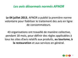 Le 04 juillet 2013, AFNOR a publié la première norme
volontaire pour fiabiliser le traitement des avis en ligne
de consommateurs.
43 organisations ont travaillé de manière collective,
pendant 18 mois, pour définir des règles applicables à
tous les sites d’avis relatifs aux produits, au tourisme, à
la restauration et aux services en général.
Les avis désormais normés AFNOR
31
 