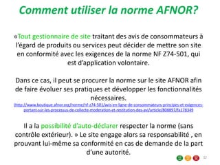 Comment utiliser la norme AFNOR?
«Tout gestionnaire de site traitant des avis de consommateurs à
l’égard de produits ou services peut décider de mettre son site
en conformité avec les exigences de la norme NF Z74-501, qui
est d’application volontaire.
Dans ce cas, il peut se procurer la norme sur le site AFNOR afin
de faire évoluer ses pratiques et développer les fonctionnalités
nécessaires.
(http://www.boutique.afnor.org/norme/nf-z74-501/avis-en-ligne-de-consommateurs-principes-et-exigences-
portant-sur-les-processus-de-collecte-moderation-et-restitution-des-avi/article/808897/fa178349
Il a la possibilité d’auto-déclarer respecter la norme (sans
contrôle extérieur). » Le site engage alors sa responsabilité , en
prouvant lui-même sa conformité en cas de demande de la part
d’une autorité.
32
 