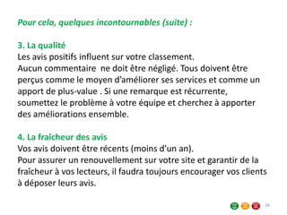 36
Pour cela, quelques incontournables (suite) :
3. La qualité
Les avis positifs influent sur votre classement.
Aucun commentaire ne doit être négligé. Tous doivent être
perçus comme le moyen d’améliorer ses services et comme un
apport de plus-value . Si une remarque est récurrente,
soumettez le problème à votre équipe et cherchez à apporter
des améliorations ensemble.
4. La fraîcheur des avis
Vos avis doivent être récents (moins d’un an).
Pour assurer un renouvellement sur votre site et garantir de la
fraîcheur à vos lecteurs, il faudra toujours encourager vos clients
à déposer leurs avis.
 