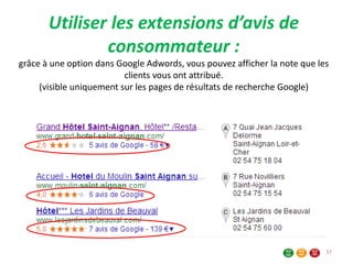 Utiliser les extensions d’avis de
consommateur :
grâce à une option dans Google Adwords, vous pouvez afficher la note que les
clients vous ont attribué.
(visible uniquement sur les pages de résultats de recherche Google)
37
 