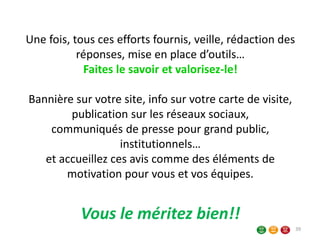 Une fois, tous ces efforts fournis, veille, rédaction des
réponses, mise en place d’outils…
Faites le savoir et valorisez-le!
Bannière sur votre site, info sur votre carte de visite,
publication sur les réseaux sociaux,
communiqués de presse pour grand public,
institutionnels…
et accueillez ces avis comme des éléments de
motivation pour vous et vos équipes.
Vous le méritez bien!!
39
 