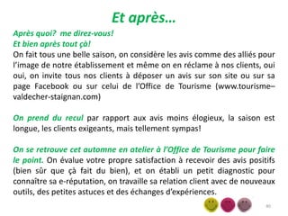 Et après…
40
Après quoi? me direz-vous!
Et bien après tout çà!
On fait tous une belle saison, on considère les avis comme des alliés pour
l’image de notre établissement et même on en réclame à nos clients, oui
oui, on invite tous nos clients à déposer un avis sur son site ou sur sa
page Facebook ou sur celui de l’Office de Tourisme (www.tourisme–
valdecher-staignan.com)
On prend du recul par rapport aux avis moins élogieux, la saison est
longue, les clients exigeants, mais tellement sympas!
On se retrouve cet automne en atelier à l’Office de Tourisme pour faire
le point. On évalue votre propre satisfaction à recevoir des avis positifs
(bien sûr que çà fait du bien), et on établi un petit diagnostic pour
connaître sa e-réputation, on travaille sa relation client avec de nouveaux
outils, des petites astuces et des échanges d’expériences.
 