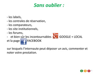 Sans oublier :
- les labels,
- les centrales de réservation,
- les comparateurs,
- les site institutionnels,
- les forums,
- et bien sûr les incontournables GOOGLE + LOCAL
et la page FACEBOOK
sur lesquels l’internaute peut déposer un avis, commenter et
noter votre prestation.
6
 