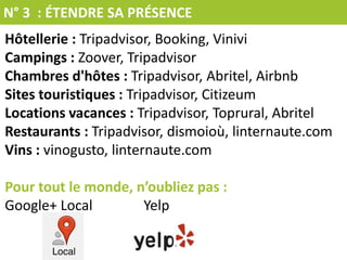 N° 3 : ÉTENDRE SA PRÉSENCE
Hôtellerie : Tripadvisor, Booking, Vinivi
Campings : Zoover, Tripadvisor
Chambres d'hôtes : Tripadvisor, Abritel, Airbnb
Sites touristiques : Tripadvisor, Citizeum
Locations vacances : Tripadvisor, Toprural, Abritel
Restaurants : Tripadvisor, dismoioù, linternaute.com
Vins : vinogusto, linternaute.com
Pour tout le monde, n’oubliez pas :
Google+ Local Yelp
 