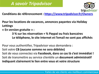 A savoir Tripadvisor
Conditions de référencement : https://www.tripadvisor.fr/Owners
Pour les locations de vacances, annonces payantes via Holiday
Lettings
« En version gratuite » :
3 % sur les réservation + % Paypal ou frais bancaires
Le téléphone, le site Internet et l’email ne sont pas affichés
Pour vous authentifier, Tripadvisor vous demandera :
Soit votre CB (aucune somme ne sera débitée)
Soit de vous connectez via Facebook, dans ce cas là c’est immédiat !
Soit de transmettre au service clientèle un document administratif
indiquant clairement le lien entre vous et votre structure
Faites de vos clients vos meilleurs commerciaux
 