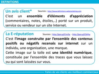 DEFINITIONS
Un avis client*
C’est un ensemble d’éléments d’appréciation
(commentaires, notes, étoiles,..) porté sur un produit,
service ou vendeur sur un site Internet.
Sources : http://www.definitions-webmarketing.com
La E-réputation
C'est l'image construite par l’ensemble des contenus
positifs ou négatifs recensés sur internet sur un
individu, une organisation, une marque.
Cette image sur la toile est une identité numérique,
constituée par l'ensemble des traces que vous laissez
ou qui sont laissées sur vous.
Sources : http://goo.gl/CmJSy - http://goo.gl/Cbhhy
Faites de vos clients vos meilleurs commerciaux
 