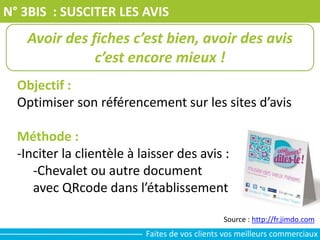 N° 3BIS : SUSCITER LES AVIS
Objectif :
Optimiser son référencement sur les sites d’avis
Méthode :
-Inciter la clientèle à laisser des avis :
-Chevalet ou autre document
avec QRcode dans l’établissement
Avoir des fiches c’est bien, avoir des avis
c’est encore mieux !
Source : http://fr.jimdo.com
Faites de vos clients vos meilleurs commerciaux
 