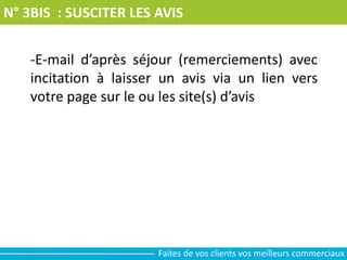 N° 3BIS : SUSCITER LES AVIS
-E-mail d’après séjour (remerciements) avec
incitation à laisser un avis via un lien vers
votre page sur le ou les site(s) d’avis
Faites de vos clients vos meilleurs commerciaux
 