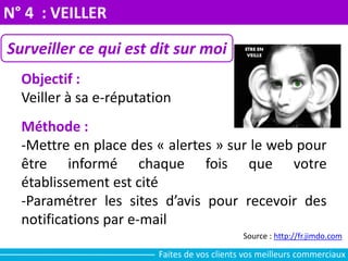 N° 4 : VEILLER
Surveiller ce qui est dit sur moi
Objectif :
Veiller à sa e-réputation
Méthode :
-Mettre en place des « alertes » sur le web pour
être informé chaque fois que votre
établissement est cité
-Paramétrer les sites d’avis pour recevoir des
notifications par e-mail
Source : http://fr.jimdo.com
Faites de vos clients vos meilleurs commerciaux
 