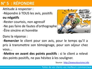 N° 5 : RÉPONDRE
Source : http://www.etourisme.info
Attitude à respecter :
-Répondre à TOUS les avis, positifs
ou négatifs
-Rester courtois, non agressif
-Ne pas faire de fautes d’orthographe
-Être sincère et honnête
Dans la réponse :
-Remercier le client pour son avis, pour le temps qu’il a
pris à transmettre son témoignage, pour son séjour chez
vous...
-Mettre en avant des points positifs : si le client a relevé
des points positifs, ne pas hésitez à les souligner.
Faites de vos clients vos meilleurs commerciaux
 