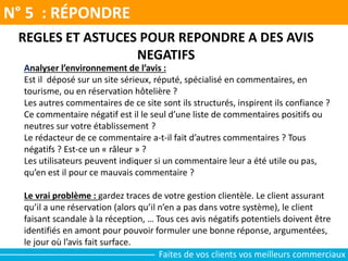 N° 5 : RÉPONDRE
Faites de vos clients vos meilleurs commerciaux
REGLES ET ASTUCES POUR REPONDRE A DES AVIS
NEGATIFS
Analyser l’environnement de l’avis :
Est il déposé sur un site sérieux, réputé, spécialisé en commentaires, en
tourisme, ou en réservation hôtelière ?
Les autres commentaires de ce site sont ils structurés, inspirent ils confiance ?
Ce commentaire négatif est il le seul d’une liste de commentaires positifs ou
neutres sur votre établissement ?
Le rédacteur de ce commentaire a-t-il fait d’autres commentaires ? Tous
négatifs ? Est-ce un « râleur » ?
Les utilisateurs peuvent indiquer si un commentaire leur a été utile ou pas,
qu’en est il pour ce mauvais commentaire ?
Le vrai problème : gardez traces de votre gestion clientèle. Le client assurant
qu’il a une réservation (alors qu’il n’en a pas dans votre système), le client
faisant scandale à la réception, … Tous ces avis négatifs potentiels doivent être
identifiés en amont pour pouvoir formuler une bonne réponse, argumentées,
le jour où l’avis fait surface.
 
