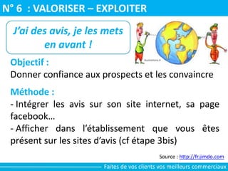N° 6 : VALORISER – EXPLOITER
Source : http://fr.jimdo.com
J’ai des avis, je les mets
en avant !
Objectif :
Donner confiance aux prospects et les convaincre
Méthode :
- Intégrer les avis sur son site internet, sa page
facebook…
- Afficher dans l’établissement que vous êtes
présent sur les sites d’avis (cf étape 3bis)
Faites de vos clients vos meilleurs commerciaux
 