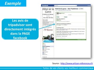 Source : http://www.artisan-referenceur.fr
Exemple
Les avis de
tripadvisor sont
directement intégrés
dans la PAGE
facebook
Faites de vos clients vos meilleurs commerciaux
 