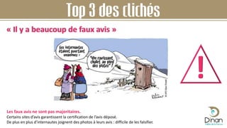 Top 3 des clichés
« Il y a beaucoup de faux avis »
Les faux avis ne sont pas majoritaires.
Certains sites d’avis garantissent la certification de l’avis déposé.
De plus en plus d’internautes joignent des photos à leurs avis : difficile de les falsifier.
 