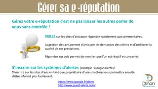 Gérez votre e-réputation c’est ne pas laisser les autres parler de
vous sans contrôle !
S’inscrire sur les systèmes d’alertes (exemple : Google alertes)
S’inscrire sur les sites d’avis en tant que propriétaire d’une structure vous permettra ensuite
d’être informé plus facilement.
Gérer sa e-réputation
VEILLE sur les sites d’avis pour répondre rapidement aux commentaires.
La gestion des avis permet d’anticiper les demandes des clients et d’améliorer la
qualité de ses prestations.
Répondre aux avis permet de montrer que l’on est réactif et concerné.
https://www.google.fr/alerts
http://www.guest-alerts.com/
 