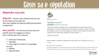 Gérer sa e-réputation
Objectif : montrer votre intérêt envers les avis
de vos clients et les remercier.
Avoir des modèles de réponses MAIS personnaliser
à chaque fois.
Avis positifs : les clients qui laissent des avis
positifs n’ont rien à gagner en retour,
alors n’hésitez pas à les remercier.
 remerciez l’internaute
 répondez
 encouragez le à revenir ou à partager
son avis
 fidélisez
 réponse brève
Répondre aux avis
 