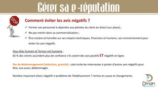 Comment éviter les avis négatifs ?
Gérer sa e-réputation
 Former son personnel à répondre aux plaintes du client en direct (sur place) ;
 Ne pas mentir dans sa commercialisation ;
 Être sincère et honnête sur ses moyens techniques, financiers et humains, son environnement pour
éviter les avis négatifs.
Vous êtes humain et l’erreur est humaine :
65 % des clients accordent plus de confiance s’ils voient des avis positifs ET négatifs en ligne.
Pas de dédommagement (réduction, gratuité) : cela incite les internautes à poster d’autres avis négatifs pour
être, eux aussi, dédommagés.
Nombre important d’avis négatifs = problème de l’établissement ? remise en cause et changements.
 