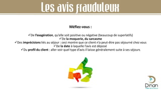 Les avis frauduleux
De l’exagération, qu’elle soit positive ou négative (beaucoup de superlatifs)
De la moquerie, du sarcasme
Des imprécisions liés au séjour : ceci montre que ce client n’a peut-être pas séjourné chez vous
De la date à laquelle l’avis est déposé
Du profil du client : aller voir quel type d’avis il laisse généralement suite à ses séjours
Méfiez-vous :
 