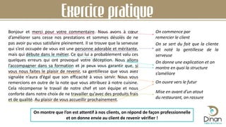 Bonjour et merci pour votre commentaire. Nous avons à cœur
d’améliorer sans cesse nos prestations et sommes désolés de ne
pas avoir pu vous satisfaire pleinement. Il se trouve que la serveuse
qui s’est occupée de vous est une personne adorable et méritante,
mais qui débute dans le métier. Ce qui lui a probablement valu ces
quelques erreurs qui ont provoqué votre déception. Nous allons
l’accompagner dans sa formation et je peux vous garantir que, si
vous nous faites le plaisir de revenir, sa gentillesse que vous avez
signalée n’aura d’égal que son efficacité à vous servir. Nous vous
remercions en outre de la note que vous attribuez à notre cuisine.
Cela récompense le travail de notre chef et son équipe et nous
conforte dans notre choix de ne travailler qu’avec des produits frais
et de qualité. Au plaisir de vous accueillir prochainement.
Exercice pratique
On commence par
remercier le client
On se sert du fait que la cliente
ait noté la gentillesse de la
serveuse
On donne une explication et on
montre en quoi la structure
s’améliore
On ouvre vers le futur
Mise en avant d’un atout
du restaurant, on rassure
On montre que l’on est attentif à nos clients, on répond de façon professionnelle
et on donne envie au client de revenir vérifier !
 