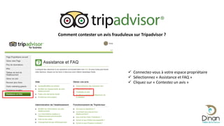 Comment contester un avis frauduleux sur Tripadvisor ?
 Connectez-vous à votre espace propriétaire
 Sélectionnez « Assistance et FAQ »
 Cliquez sur « Contestez un avis »
 