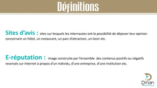 Sites d’avis : sites sur lesquels les internautes ont la possibilité de déposer leur opinion
concernant un hôtel, un restaurant, un parc d’attraction, un loisir etc.
E-réputation : image construite par l’ensemble des contenus positifs ou négatifs
recensés sur Internet à propos d’un individu, d’une entreprise, d’une institution etc.
Définitions
 