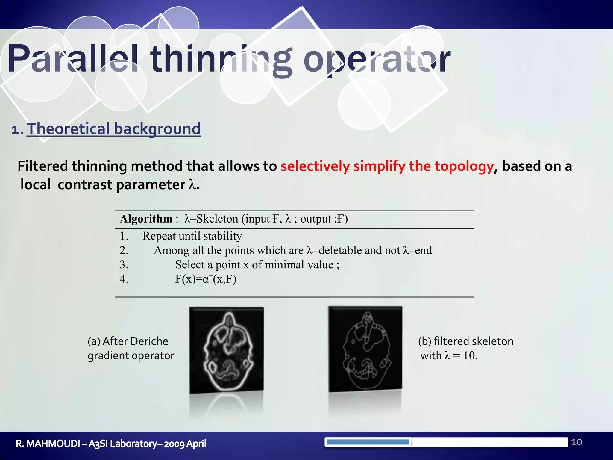 10Parallel thinning operator1. Theoretical backgroundFiltered thinning method that allows to selectively simplify the topology, based on a local contrast parameter λ.(b) filtered skeleton with λ = 10.(a) After Deriche gradient operatorR. MAHMOUDI – A3SI Laboratory– 2009 April