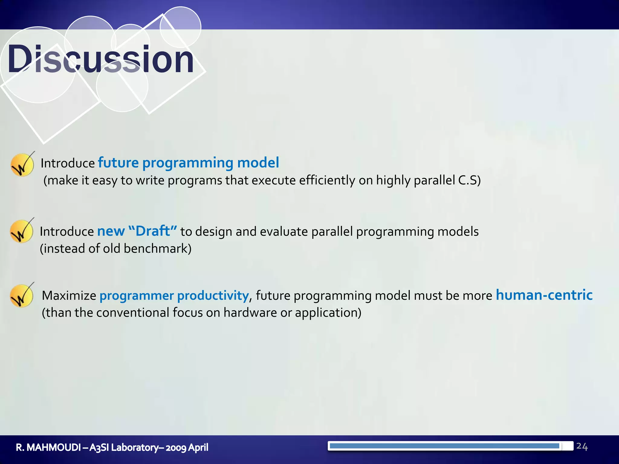 24DiscussionIntroduce future programming model (make it easy to write programs that execute efficiently on highly parallel C.S)Introduce new “Draft”to design and evaluate parallel programming models (instead of old benchmark)Maximize programmer productivity, future programming model must be more human-centric(than the conventional focus on hardware or application)R. MAHMOUDI – A3SI Laboratory– 2009 April