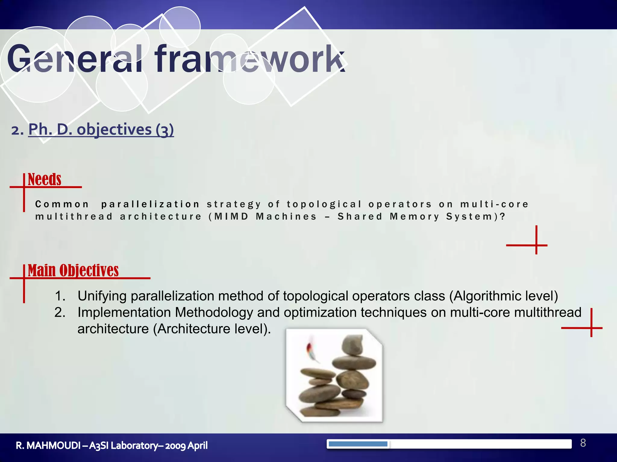 8General framework2. Ph. D. objectives (3)NeedsCommon parallelization strategy of topological operators on multi-core multithread architecture (MIMD Machines – Shared Memory System)?Main ObjectivesUnifyingparallelizationmethod of topologicaloperators class (Algorithmiclevel)Implementation Methodology and optimization techniques on multi-core multithread architecture (Architecture level).R. MAHMOUDI – A3SI Laboratory– 2009 April