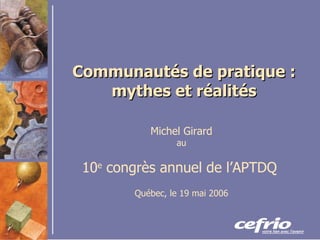 Communautés de pratique : mythes et réalités Michel Girard au 10 e  congrès annuel de l’APTDQ   Québec, le 19 mai 2006 