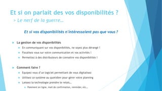 Et si on parlait des vos disponibilités ?
> Le nerf de la guerre…
Et si vos disponibilités n'intéressaient pas que vous ?
 La gestion de vos disponibilités
 En communiquant sur vos disponibilités, ne soyez plus dérangé !
 Focalisez vous sur votre communication et vos activités !
 Permettez à des distributeurs de connaitre vos disponibilités !
 Comment faire ?
 Equipez vous d’un logiciel permettant de vous digitalisez
 Utilisez ce système au quotidien pour gérer votre planning
 Laissez la technologie prendre le relais…
 Paiement en ligne, mail de confirmation, reminder, etc…
 