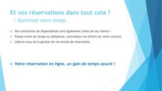 Et vos réservations dans tout cela ?
> Optimisez votre temps
 Vos contraintes de disponibilités sont également celles de vos clients !
 Passez moins de temps au téléphone, centralisez vos efforts sur votre activité.
 Libérez-vous de la gestion de vos emails de réservation.
 Votre réservation en ligne, un gain de temps assuré !
 