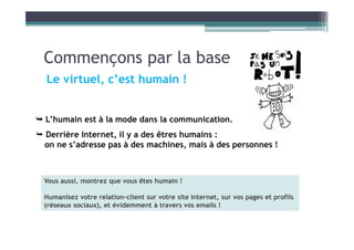 Commençons par la base
Le virtuel, c’est humain !
 L’humain est à la mode dans la communication.
 Derrière Internet, il y a des êtres humains :
on ne s’adresse pas à des machines, mais à des personnes !
Vous aussi, montrez que vous êtes humain !
Humanisez votre relation-client sur votre site Internet, sur vos pages et profils
(réseaux sociaux), et évidemment à travers vos emails !
 