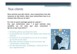 Nous sommes tous des clients, nous consommons tous des
vacances et des loisirs, donc nous recherchons tous à un
moment des infos sur le web !
Et c’est un sacré avantage quand on y pense !
Car, que recherchons nous ? A quoi sommes nous
sensibles sur les sites que nous consultons ?
Qu’est ce qui nous attire ?
 De belles photos qui donnent envie
 La possibilité de consulter des dispos voire même de
réserver
 Se rassurer en consultant les avis et en se disant
qu’on fait le bon choix
 Des sites Internet simples et où on trouve vite
l’information recherchée
 Un site Internet beau, esthétique, récent et mis à
jour régulièrement
 