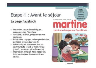 Etape 1 : Avant le séjour
Sa page Facebook
• Optimiser toutes les rubriques
proposées par l’interface
• Anticiper, prévoir, programmer vos
contenus
• Faire vivre sa page, même pendant les
périodes creuses (surtout !)
• Communiquer, converser avec sa
communauté (c’est le moment où
jamais, vous avez plus de temps)
• Interpeller, innover, faire réagir les
internautes pour les convertir en
clients
AVANT
Séduire,
Rassurer,
Informer
en général
 