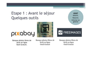 Etape 1 : Avant le séjour
Quelques outils
Banque photos libres de
droit en ligne
Outil Gratuit.
Banque photos libres de
droit en ligne
Outil Gratuit
Banque photos libres de
droit en ligne
Outil Gratuit
AVANT
Séduire,
Rassurer,
Informer en
général
 