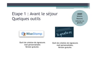 Etape 1 : Avant le séjour
Quelques outils
Outil de création de signatures
mail personnalisées
Version gratuite.
Outil de création de signatures
mail personnalisées.
Version gratuite.
AVANT
Séduire,
Rassurer,
Informer en
général
 