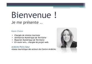 Bienvenue !
Je me présente ..
Karen Chalon
• Chargée de mission tourisme
• Animatrice Numérique de Territoire
• Reporter Numérique de Territoire
• En route vers… chargée de projet web.
Ardèche Plein Cœur
réseau touristique des acteurs du Centre-Ardèche.
 