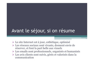 Avant le séjour, si on résume
 Le site Internet est à jour, esthétique, optimisé
 Les réseaux sociaux sont vivants, donnent envie de
réserver, et font la part belle aux visuels
 Les emails sont professionnels, organisés et humanisés
 Les avis clients sont suivis, gérés et valorisés dans la
communication
 