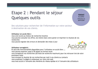 Etape 2 : Pendant le séjour
Quelques outils
PENDANT
Accueillir,
Informer en
particulier
Utilisateur en accès libre :
vous avez accès au moteur de recherche intuitive
vous pouvez consulter les offres, les mettre dans votre panier et imprimer le résultat de vos
recherches
vous pouvez signaler des erreurs et demander des mises à jour
Utilisateur enregistré :
En plus des fonctionnalités disponibles pour l’utilisateur en accès libre ….
vous pouvez exporter jusqu’à 50 objets au format excel
vous enregistrez vos recherches (20 listes de recherche maximum) pour les retrouver lors de votre
prochaine visite
vous envoyez le résultat de vos recherches par mail à vos clients ou contacts
vous produisez 5 widgets à embarquer sur votre site web
vous avez accès à l’annuaire des membres du réseau Apidae et à l’annuaire des utilisateurs
Des solutions pour rechercher de l’information sur votre secteur
à destination de vos clients.
 