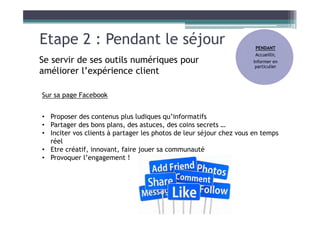 Etape 2 : Pendant le séjour
Se servir de ses outils numériques pour
améliorer l’expérience client
Sur sa page Facebook
• Proposer des contenus plus ludiques qu’informatifs
• Partager des bons plans, des astuces, des coins secrets …
• Inciter vos clients à partager les photos de leur séjour chez vous en temps
réel
• Etre créatif, innovant, faire jouer sa communauté
• Provoquer l’engagement !
PENDANT
Accueillir,
Informer en
particulier
 